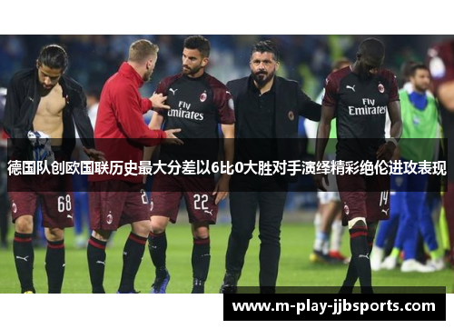 德国队创欧国联历史最大分差以6比0大胜对手演绎精彩绝伦进攻表现 德国队创欧国联历史最大分差以6比0大胜对手演绎精彩绝伦进攻表现
